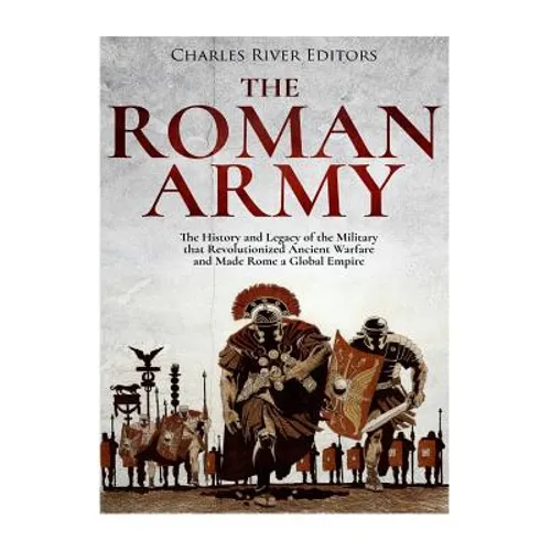 The Roman Army: The History and Legacy of the Military that Revolutionized Ancient Warfare and Made Rome a Global Empire