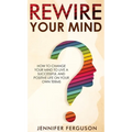 Rewire Your Mind: How To Change Your Mind To Live A Successful And Positive Life On Your Own Terms