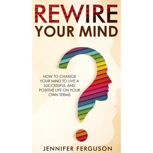 Rewire Your Mind: How To Change Your Mind To Live A Successful And Positive Life On Your Own Terms