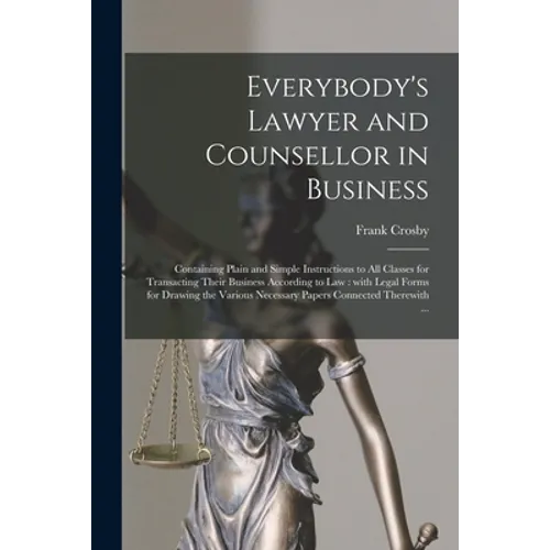 Everybody's Lawyer and Counsellor in Business: Containing Plain and Simple Instructions to All Classes for Transacting Their Business According to Law