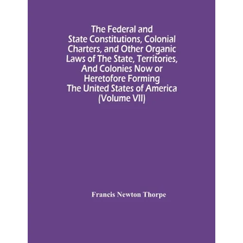 The Federal And State Constitutions, Colonial Charters, And Other Organic Laws Of The State, Territories, And Colonies Now Or Heretofore Forming The U