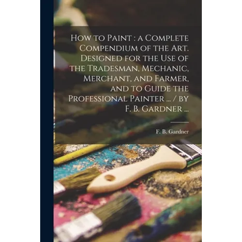 How to Paint: a Complete Compendium of the Art. Designed for the Use of the Tradesman, Mechanic, Merchant, and Farmer, and to Guide