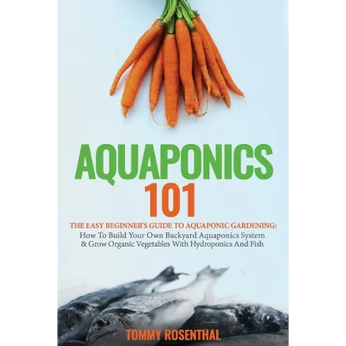 Aquaponics 101: The Easy Beginner's Guide to Aquaponic Gardening: How To Build Your Own Backyard Aquaponics System and Grow Organic Vegetables With Hy