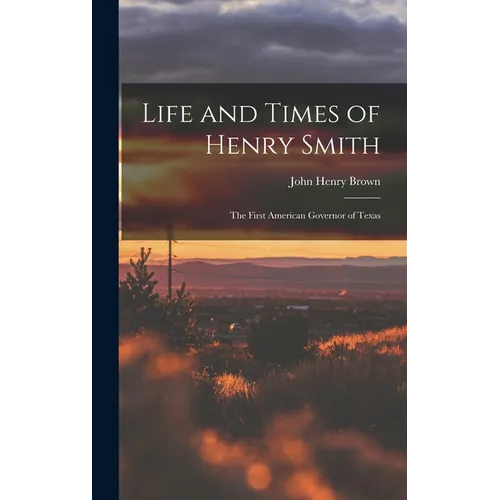 Life and Times of Henry Smith: The First American Governor of Texas