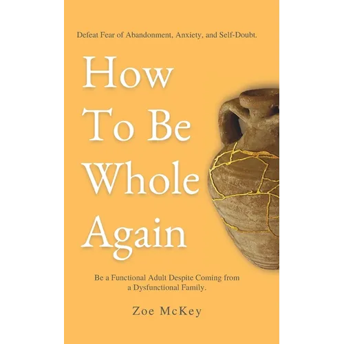 How To Be Whole Again: Defeat Fear of Abandonment, Anxiety, and Self-Doubt. Be an Emotionally Mature Adult Despite Coming From a Dysfunctional Family