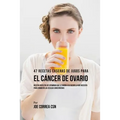 47 Recetas Caseras de Jugos Para el Cáncer de Ovario: Recetas Repletas de Vitaminas Que Le Darán a su Cuerpo Lo Que Necesita Para Combatir las Células
