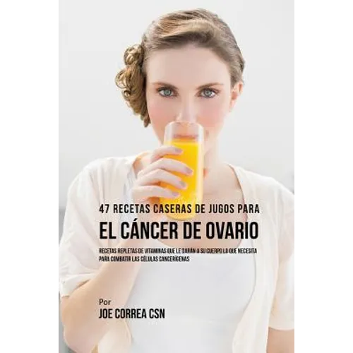 47 Recetas Caseras de Jugos Para el Cáncer de Ovario: Recetas Repletas de Vitaminas Que Le Darán a su Cuerpo Lo Que Necesita Para Combatir las Células