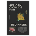 African Cichlids for Beginners: The Complete Handbook for Raising and Caring for African Cichlid, Including Everything You Need to Know from Novice to
