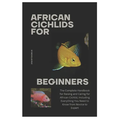 African Cichlids for Beginners: The Complete Handbook for Raising and Caring for African Cichlid, Including Everything You Need to Know from Novice to