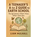 A Teenager's A to Z Guide to Earth School: The Life Lessons I Wish I Knew Before I Was You