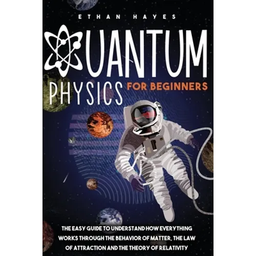 Quantum Physics for Beginners: The Easy Guide to Understand how Everything Works through the Behavior of Matter, the Law of Attraction and the Theory
