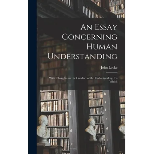 An Essay Concerning Human Understanding; With Thoughts on the Conduct of the Understanding. To Which