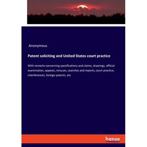 Patent soliciting and United States court practice: With remarks concerning specifications and claims, drawings, official examination, appeals, reissu