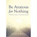 Be Anxious for Nothing: A Biblical Guide to Overcoming Anxiety