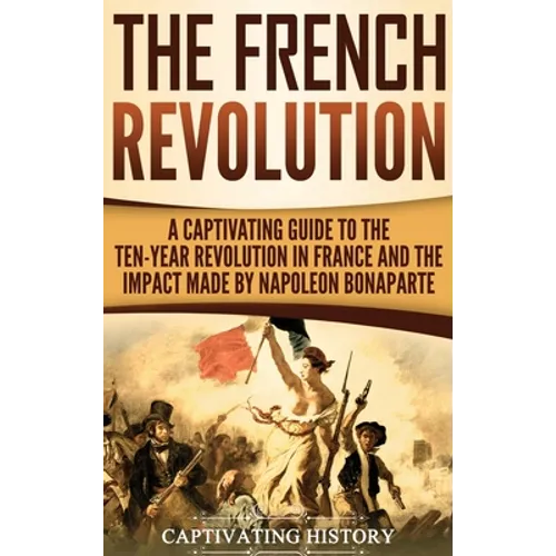 The French Revolution: A Captivating Guide to the Ten-Year Revolution in France and the Impact Made by Napoleon Bonaparte