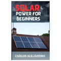 Solar Power for Beginners: A Beginner's Guide to Install and Maintain Solar Power