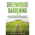 Greenhouse Gardening: The Complete Beginner's Guide to Build your Greenhouse Garden and Grow Vegetables, Fruits, Herbs and Foods All Year Around