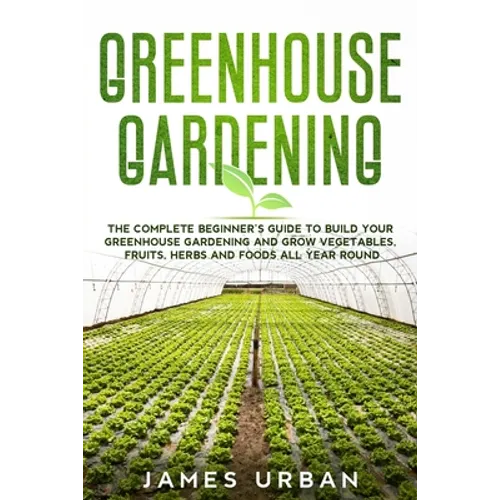 Greenhouse Gardening: The Complete Beginner's Guide to Build your Greenhouse Garden and Grow Vegetables, Fruits, Herbs and Foods All Year Around