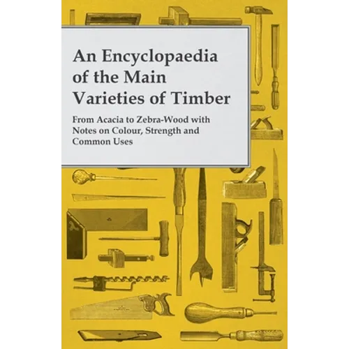An Encyclopaedia of the Main Varieties of Timber - From Acacia to Zebra-Wood with Notes on Colour, Strength and Common Uses