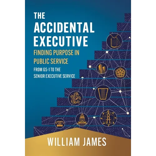 The Accidental Executive: Finding Purpose in Public Service: From GS-1 to the Senior Executive Service