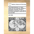 The Female Physician: Or, Every Woman Her Own Doctress. Wherein Is Summarily Comprised, All That Is Necessary to Be Known in the Cure of the