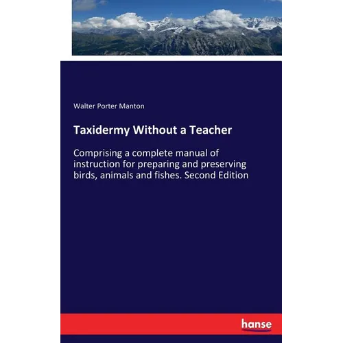 Taxidermy Without a Teacher: Comprising a complete manual of instruction for preparing and preserving birds, animals and fishes. Second Edition