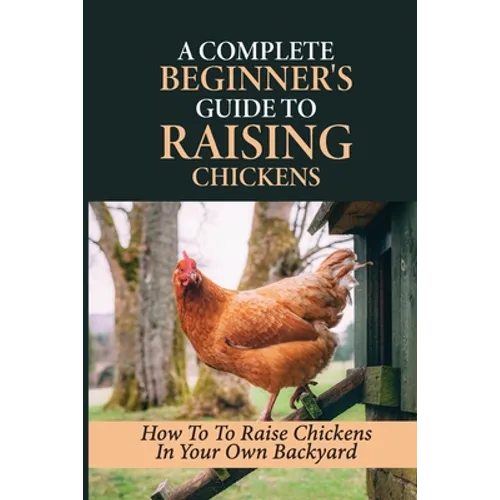A Complete Beginner's Guide To Raising Chickens: How To To Raise Chickens In Your Own Backyard: How To Level Up Your Game In Chicken Raising