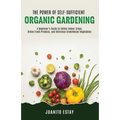 The Power of Self-Sufficient Organic Gardening: A Beginner's Guide to Edible Indoor Crops, Urban Fresh Produce, and Delicious Greenhouse Vegetables