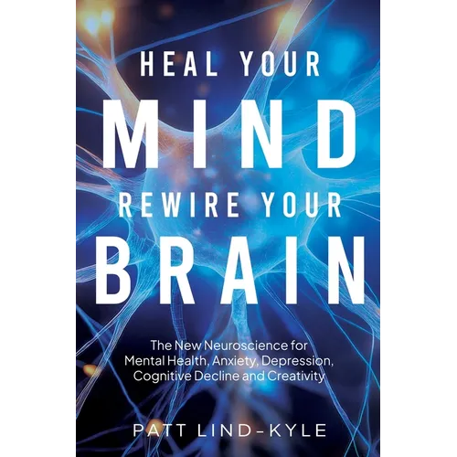 Heal Your Mind, Rewire Your Brain: The New Neuroscience for Mental Health, Anxiety, Depression, Cognitive Decline and Creativity