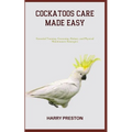 Cockatoos Care Made Easy: Essential Training, Grooming, Dietary, and Physical Maintenance Strategies