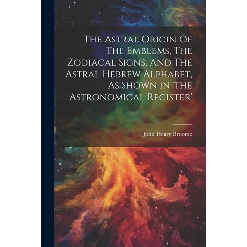The Astral Origin Of The Emblems, The Zodiacal Signs, And The Astral Hebrew Alphabet, As Shown In 'the Astronomical Register'
