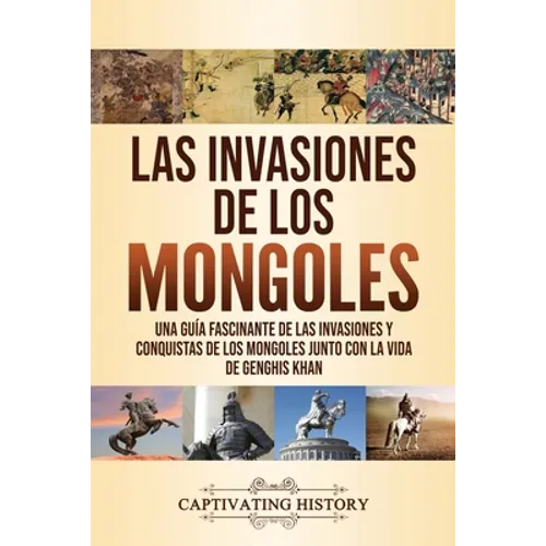 Las invasiones de los mongoles: Una guía fascinante de las invasiones y conquistas de los mongoles junto con la vida de Genghis Khan
