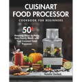 Cuisinart Food Processor Cookbook For Beginners: 50+ Amazing Ways to Make Easy Family Meals with Your Cuisinart Food Processor