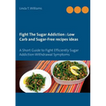Fight The Sugar Addiction: Low Carb and Sugar-Free recipes ideas: A Short Guide to Fight Efficiently Sugar Addiction Withdrawal Symptoms