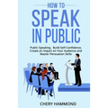 HOW TO SPEAK IN PUBLIC Public Speaking: Build SelfConfidence, Create an Impact on Your Audience and Master Persuasion Skills