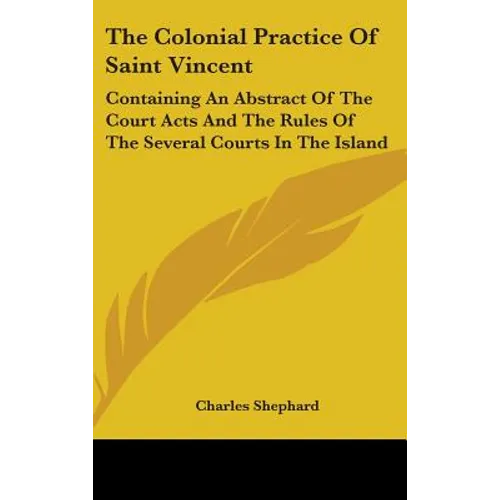 The Colonial Practice Of Saint Vincent: Containing An Abstract Of The Court Acts And The Rules Of The Several Courts In The Island