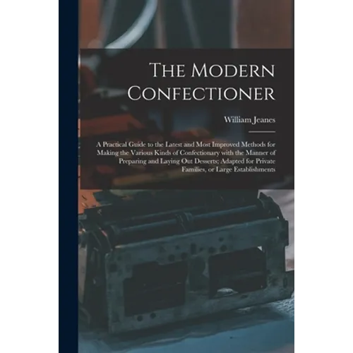 The Modern Confectioner [electronic Resource]: a Practical Guide to the Latest and Most Improved Methods for Making the Various Kinds of Confectionary