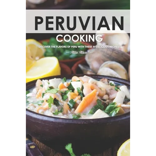 Peruvian Cooking: Discover the Flavors of Peru With These 30 Delicious Recipes!