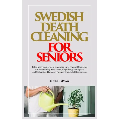 Swedish Death Cleaning for Seniors: Effortlessly Achieving a Simplified Life: Practical Strategies for Streamlining Your Home, Organizing Your Space,
