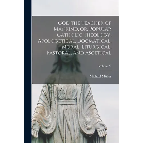 God the Teacher of Mankind, or, Popular Catholic Theology, Apologetical, Dogmatical, Moral, Liturgical, Pastoral, and Ascetical; Volume V