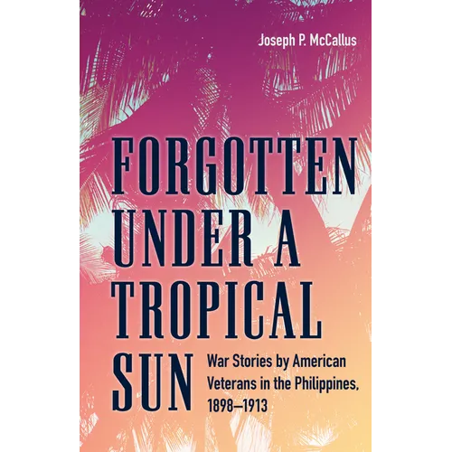 Forgotten Under a Tropical Sun: War Stories by American Veterans in the Philippines, 1898-1913