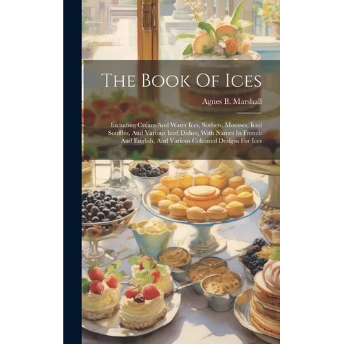 The Book Of Ices: Including Cream And Water Ices, Sorbets, Mousses, Iced Soufflés, And Various Iced Dishes, With Names In French And Eng
