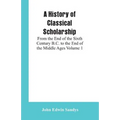 A History of Classical Scholarship: From the End of the Sixth Century B.C. to the End of the Middle Ages Volume 1