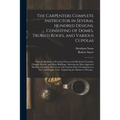The Carpenters Complete Instructor in Several Hundred Designs, Consisting of Domes, Trussed Roofs, and Various Cupolas: With the Methods of Securing T