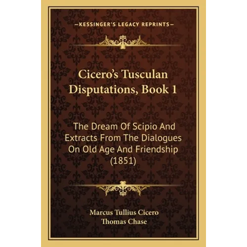 Cicero's Tusculan Disputations, Book 1: The Dream Of Scipio And Extracts From The Dialogues On Old Age And Friendship (1851)