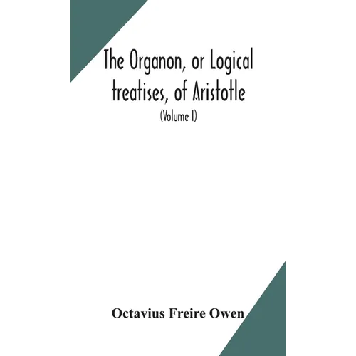 The Organon, Or Logical Treatises, Of Aristotle. With Introduction Of Porphyry. Literally Translated, With Notes, Syllogistic Examples, Analysis, And