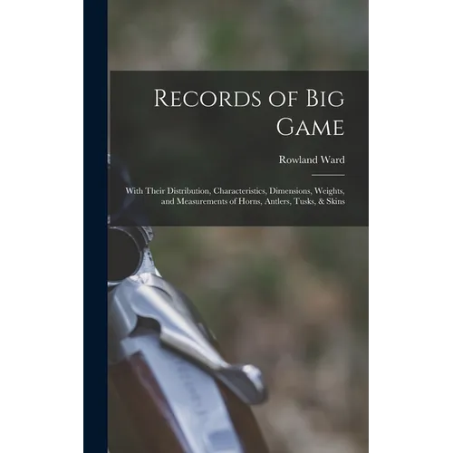 Records of Big Game: With Their Distribution, Characteristics, Dimensions, Weights, and Measurements of Horns, Antlers, Tusks, & Skins