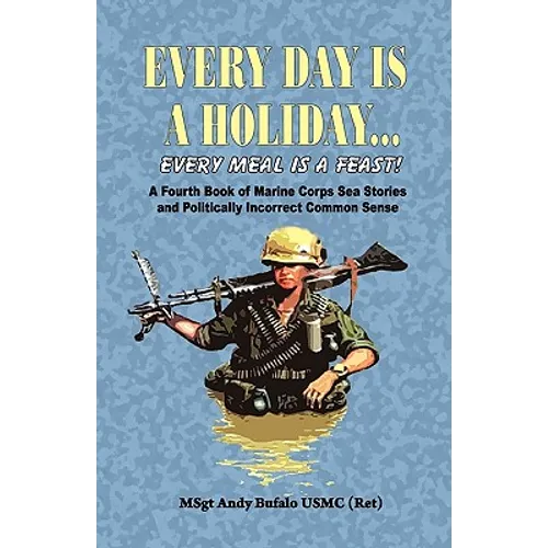 EVERY DAY IS A HOLIDAY... Every Meal is a Feast! - A Fourth Book of Marine Corps Sea Stories and Politically Incorrect Common Sense