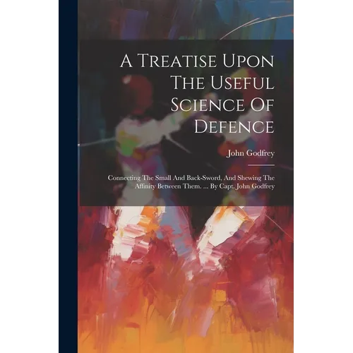 A Treatise Upon The Useful Science Of Defence: Connecting The Small And Back-sword, And Shewing The Affinity Between Them. ... By Capt. John Godfrey