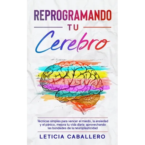 Reprogramando tu cerebro: Técnicas simples para vencer el miedo, la ansiedad y el pánico, mejora tu vida diaria aprovechando las bondades de la neurop